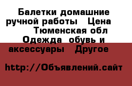 Балетки домашние ручной работы › Цена ­ 500 - Тюменская обл. Одежда, обувь и аксессуары » Другое   